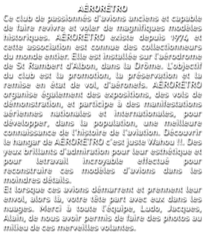 AÉRORÉTRO Ce club de passionnés d’avions anciens et capable de faire revivre et voler de magnifiques modèles historiques. AÉRORÉTRO existe depuis 1974 et cette association est connue des collectionneurs du monde entier. Elle est installée sur l’aérodrome de St Rambert d’Albon, dans la Drôme. L’objectif du club est la promotion, la préservation et la remise en état de vol, d'aéronefs. AÉRORÉTRO organise également des expositions, des vols de démonstration, et participe à des manifestations aériennes nationales et internationales, pour développer, dans la population, une meilleure connaissance de l'histoire de l'aviation. Découvrir le hangar de AÉRORÉTRO c’est juste Wahou !!. Des yeux brillants d’admiration pour leur esthétique et pour letravail incroyable effectué pour reconstruire ces modèles d’avions dans les moindres détails. Et lorsque ces avions démarrent et prennent leur envol, alors là, votre tête part avec eux dans les nuages. Merci à toute l’équipe, Ludo, Jacques, Alain, de nous avoir permis de faire des photos au milieu de ces merveilles volantes.