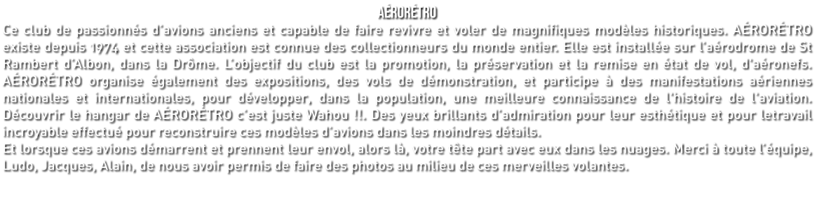 AÉRORÉTRO Ce club de passionnés d’avions anciens et capable de faire revivre et voler de magnifiques modèles historiques. AÉRORÉTRO existe depuis 1974 et cette association est connue des collectionneurs du monde entier. Elle est installée sur l’aérodrome de St Rambert d’Albon, dans la Drôme. L’objectif du club est la promotion, la préservation et la remise en état de vol, d'aéronefs. AÉRORÉTRO organise également des expositions, des vols de démonstration, et participe à des manifestations aériennes nationales et internationales, pour développer, dans la population, une meilleure connaissance de l'histoire de l'aviation. Découvrir le hangar de AÉRORÉTRO c’est juste Wahou !!. Des yeux brillants d’admiration pour leur esthétique et pour letravail incroyable effectué pour reconstruire ces modèles d’avions dans les moindres détails. Et lorsque ces avions démarrent et prennent leur envol, alors là, votre tête part avec eux dans les nuages. Merci à toute l’équipe, Ludo, Jacques, Alain, de nous avoir permis de faire des photos au milieu de ces merveilles volantes.