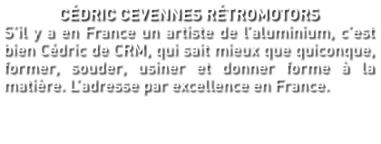 CÉDRIC CEVENNES RÉTROMOTORS S’il y a en France un artiste de l’aluminium, c’est bien Cédric de CRM, qui sait mieux que quiconque, former, souder, usiner et donner forme à la matière. L’adresse par excellence en France.