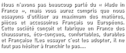 Nous n’avons pas beaucoup parlé du « Made in France », mais vous aurez compris que nous essayons d’utiliser au maximum des matières, pièces et accessoires Français ou Européens. Cette société conçoit et fabrique en France des chaussures, éco-conçues, confortables, durables et Française !Les essayer c’est les adopter, il ne faut pas hésiter à franchir le pas….